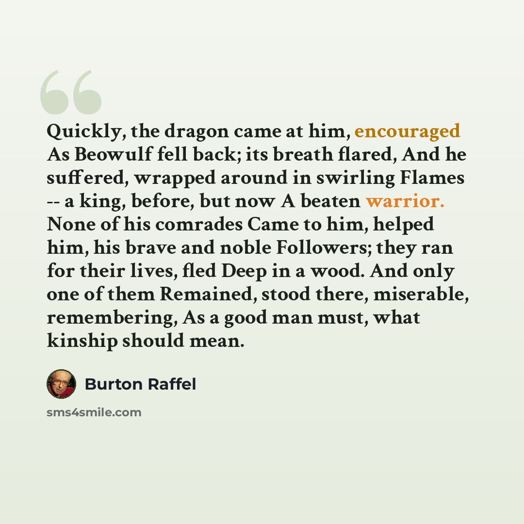 “Quickly, the dragon came at him, encouraged As Beowulf fell back; its breath flared, And he suffered, wrapped around in swirling Flames -- a king, before, but now A beaten warrior. None of his comrades Came to him, helped him, his brave and noble Followers; they ran for their lives, fled Deep in a…” quote by Burton Raffel