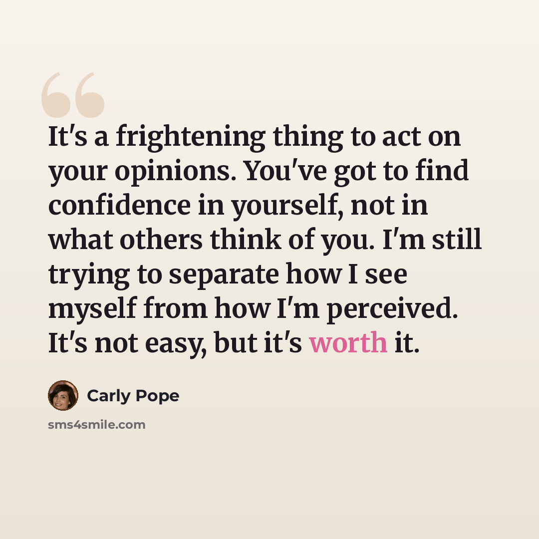 “It's a frightening thing to act on your opinions. You've got to find confidence in yourself, not in what others think of you. I'm still trying to separate how I see myself from how I'm perceived. It's not easy, but it's worth it.” quote by Carly Pope