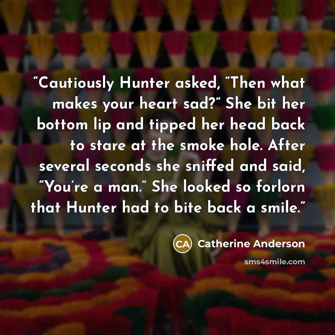 “Cautiously Hunter asked, “Then what makes your heart sad?” She bit her bottom lip and tipped her head back to stare at the smoke hole. After several seconds she sniffed and said, “You’re a man.” She looked so forlorn that Hunter had to bite back a smile.” quote by Catherine Anderson