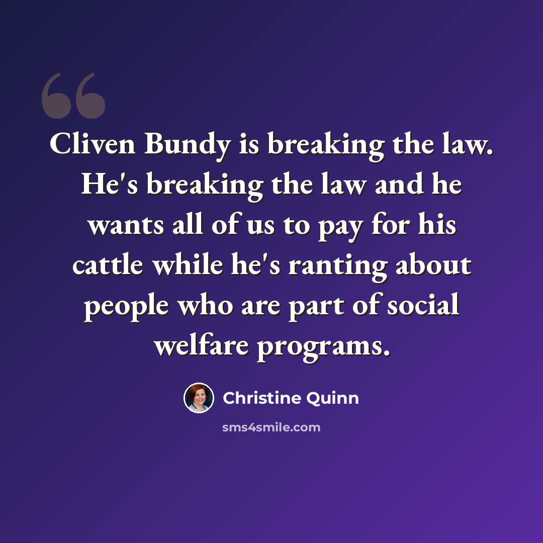 “Cliven Bundy is breaking the law. He's breaking the law and he wants all of us to pay for his cattle while he's ranting about people who are part of social welfare programs.” quote by Christine Quinn