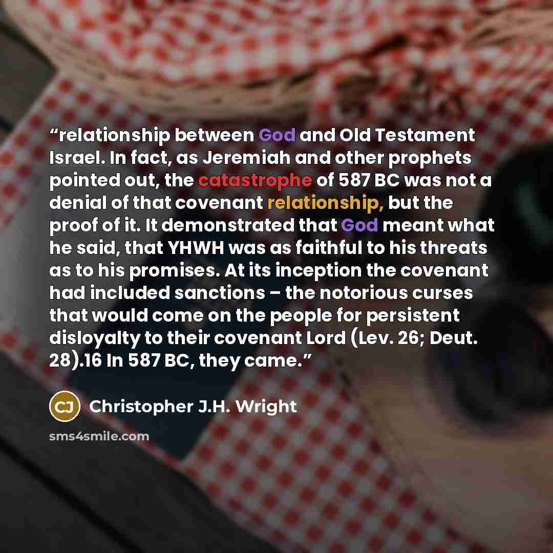 “relationship between God and Old Testament Israel. In fact, as Jeremiah and other prophets pointed out, the catastrophe of 587 BC was not a denial of that covenant relationship, but the proof of it. It demonstrated that God meant what he said, that YHWH was as faithful to his threats as to his…” quote by Christopher J.H. Wright