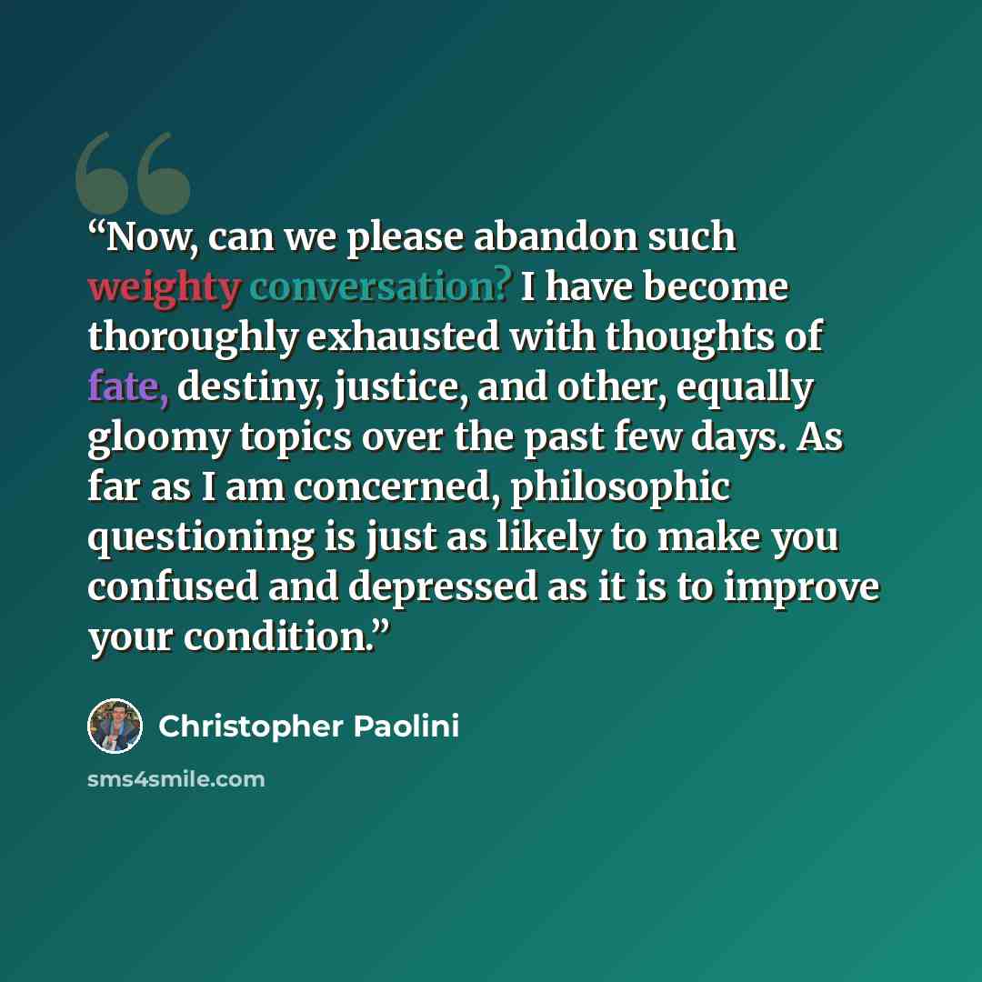 “Now, can we please abandon such weighty conversation? I have become thoroughly exhausted with thoughts of fate, destiny, justice, and other, equally gloomy topics over the past few days. As far as I am concerned, philosophic questioning is just as likely to make you confused and depressed as it is…” quote by Christopher Paolini