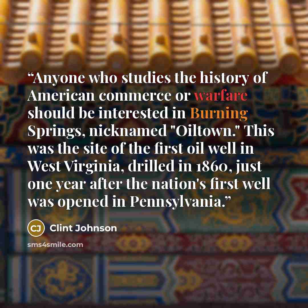 “Anyone who studies the history of American commerce or warfare should be interested in Burning Springs, nicknamed "Oiltown." This was the site of the first oil well in West Virginia, drilled in 1860, just one year after the nation's first well was opened in Pennsylvania.” quote by Clint Johnson