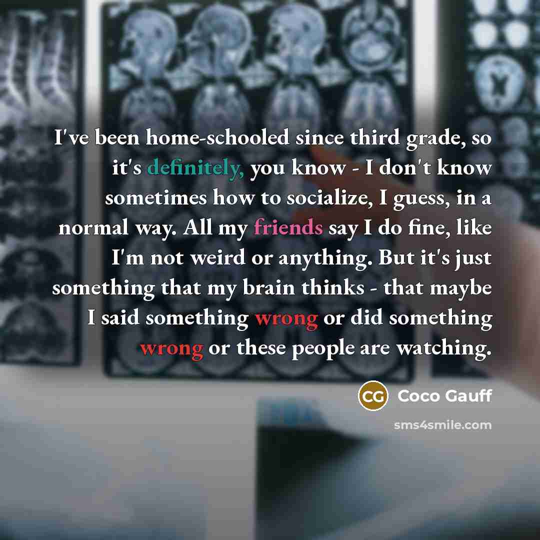 “I've been home-schooled since third grade, so it's definitely, you know - I don't know sometimes how to socialize, I guess, in a normal way. All my friends say I do fine, like I'm not weird or anything. But it's just something that my brain thinks - that maybe I said something wrong or did…” quote by Coco Gauff