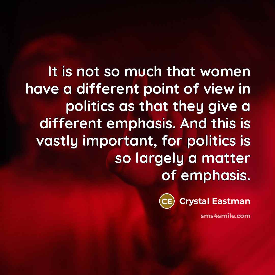 “It is not so much that women have a different point of view in politics as that they give a different emphasis. And this is vastly important, for politics is so largely a matter of emphasis.” quote by Crystal Eastman