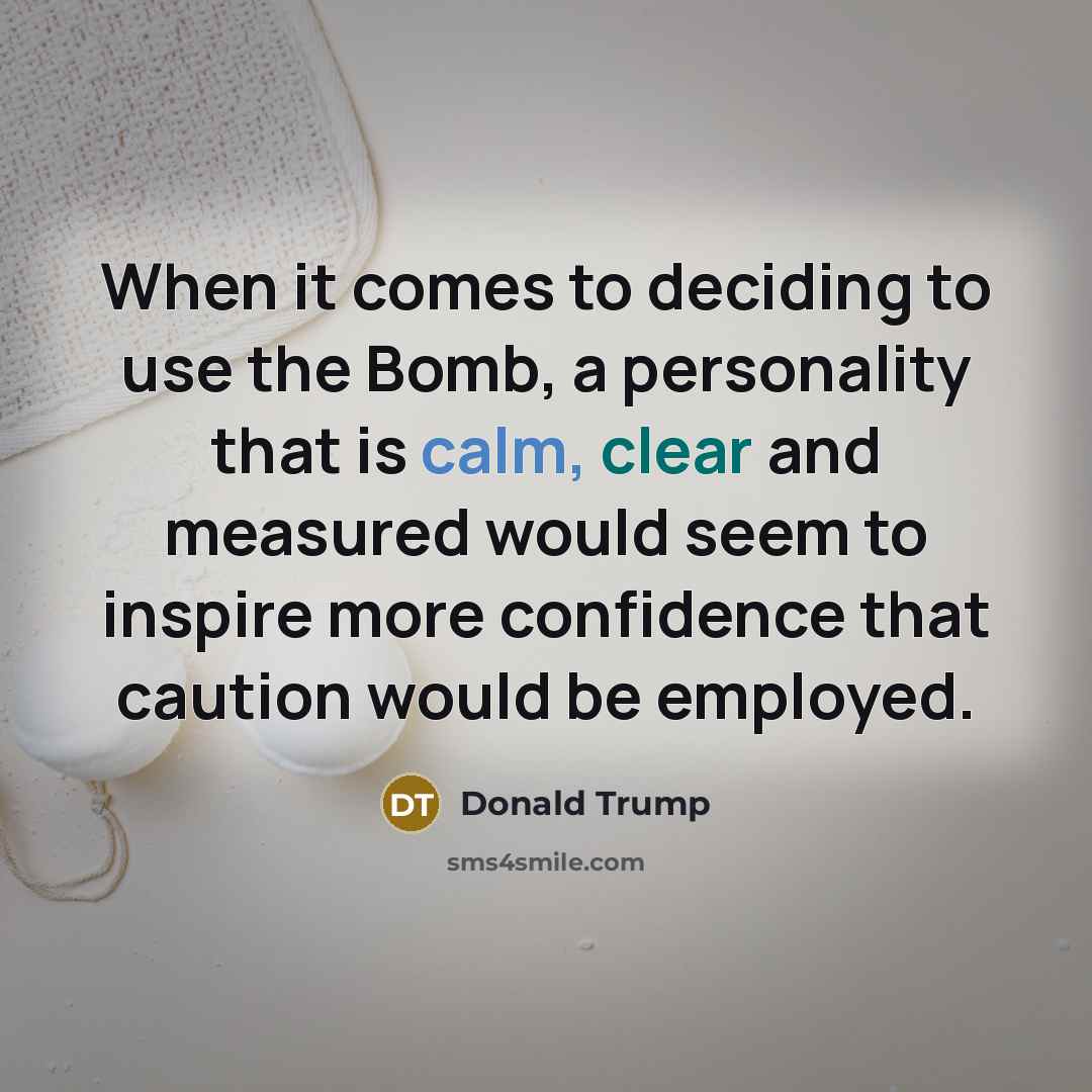 “When it comes to deciding to use the Bomb, a personality that is calm, clear and measured would seem to inspire more confidence that caution would be employed.” quote by Donald Trump
