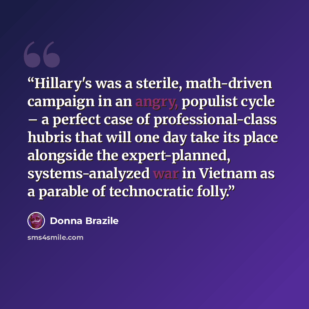 “Hillary's was a sterile, math-driven campaign in an angry, populist cycle – a perfect case of professional-class hubris that will one day take its place alongside the expert-planned, systems-analyzed war in Vietnam as a parable of technocratic folly.” quote by Donna Brazile