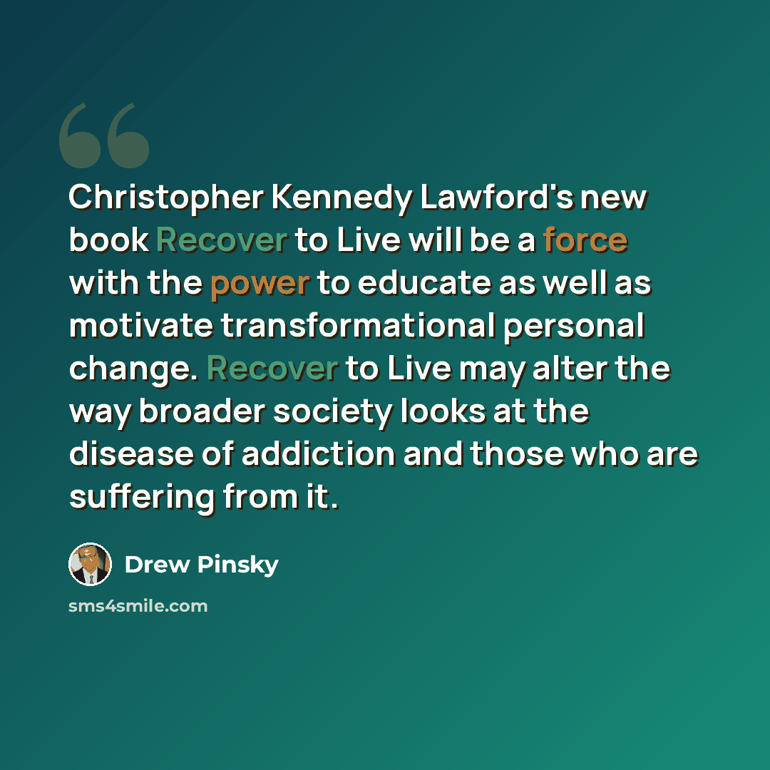 “Christopher Kennedy Lawford's new book Recover to Live will be a force with the power to educate as well as motivate transformational personal change. Recover to Live may alter the way broader society looks at the disease of addiction and those who are suffering from it.” quote by Drew Pinsky