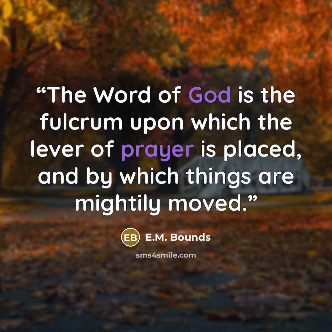 “The Word of God is the fulcrum upon which the lever of prayer is placed, and by which things are mightily moved.” quote by E.M. Bounds