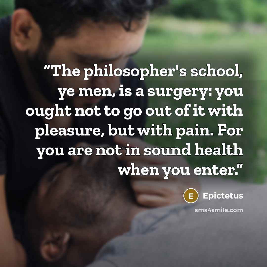 “The philosopher's school, ye men, is a surgery: you ought not to go out of it with pleasure, but with pain. For you are not in sound health when you enter.” quote by Epictetus