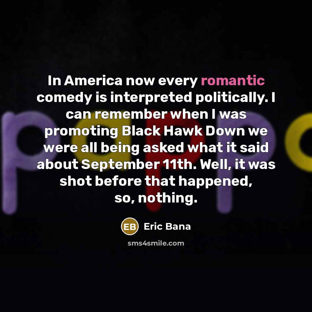 “In America now every romantic comedy is interpreted politically. I can remember when I was promoting Black Hawk Down we were all being asked what it said about September 11th. Well, it was shot before that happened, so, nothing.” quote by Eric Bana