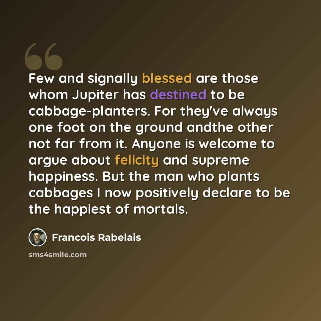 “Few and signally blessed are those whom Jupiter has destined to be cabbage-planters. For they've always one foot on the ground andthe other not far from it. Anyone is welcome to argue about felicity and supreme happiness. But the man who plants cabbages I now positively declare to be the happiest…” quote by Francois Rabelais