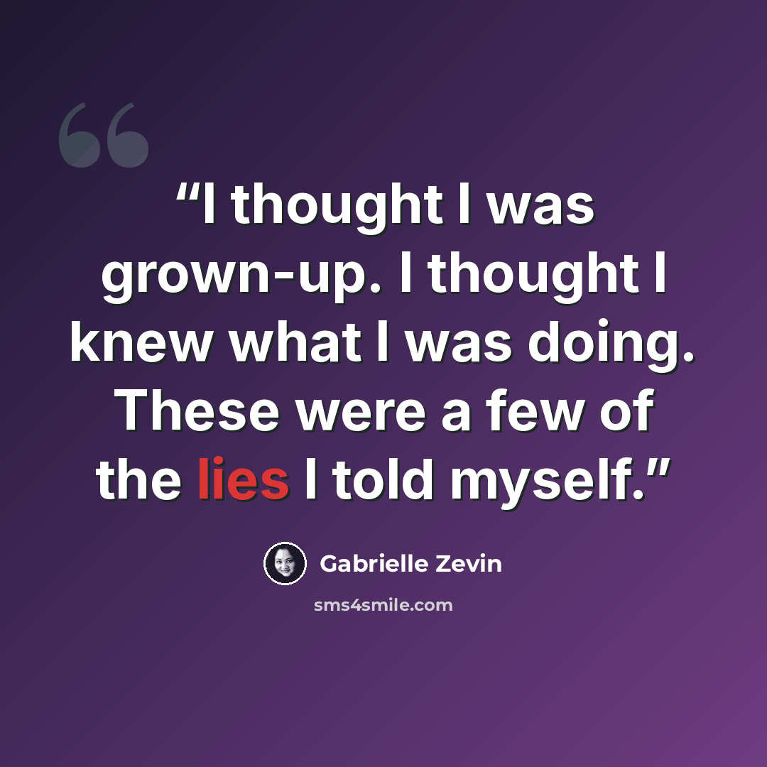 “I thought I was grown-up. I thought I knew what I was doing. These were a few of the lies I told myself.” quote by Gabrielle Zevin