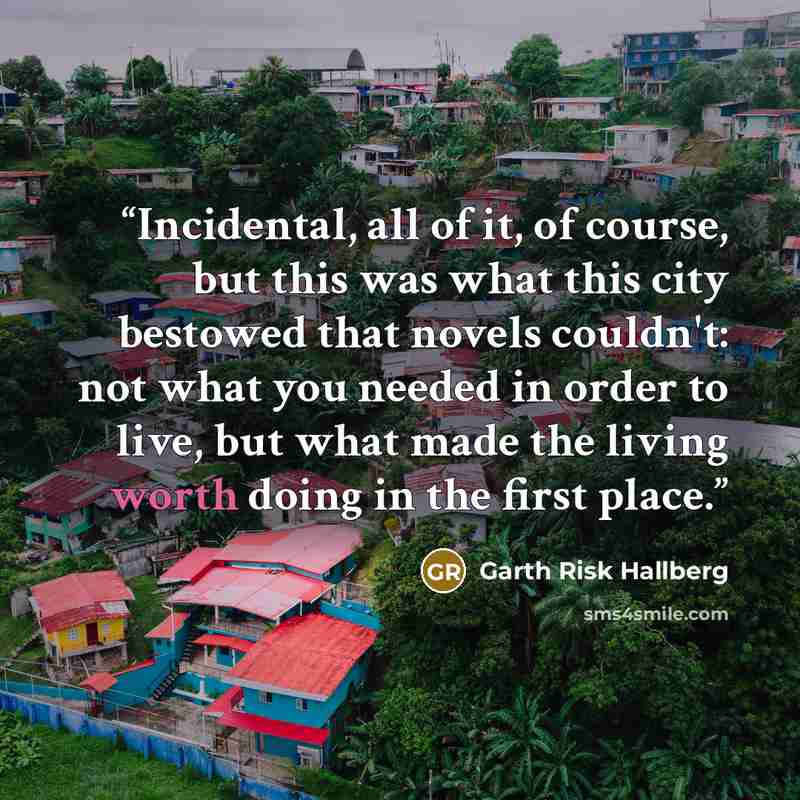 “Incidental, all of it, of course, but this was what this city bestowed that novels couldn't: not what you needed in order to live, but what made the living worth doing in the first place.” quote by Garth Risk Hallberg
