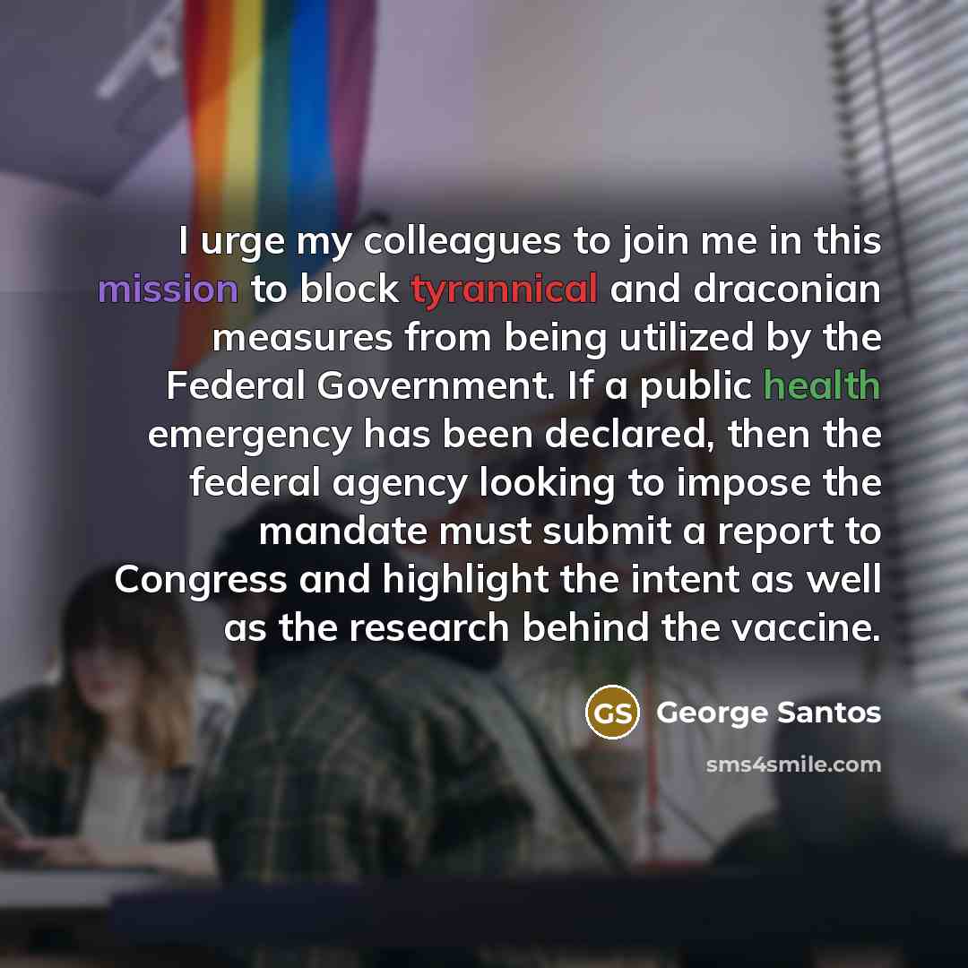 “I urge my colleagues to join me in this mission to block tyrannical and draconian measures from being utilized by the Federal Government. If a public health emergency has been declared, then the federal agency looking to impose the mandate must submit a report to Congress and highlight the intent…” quote by George Santos