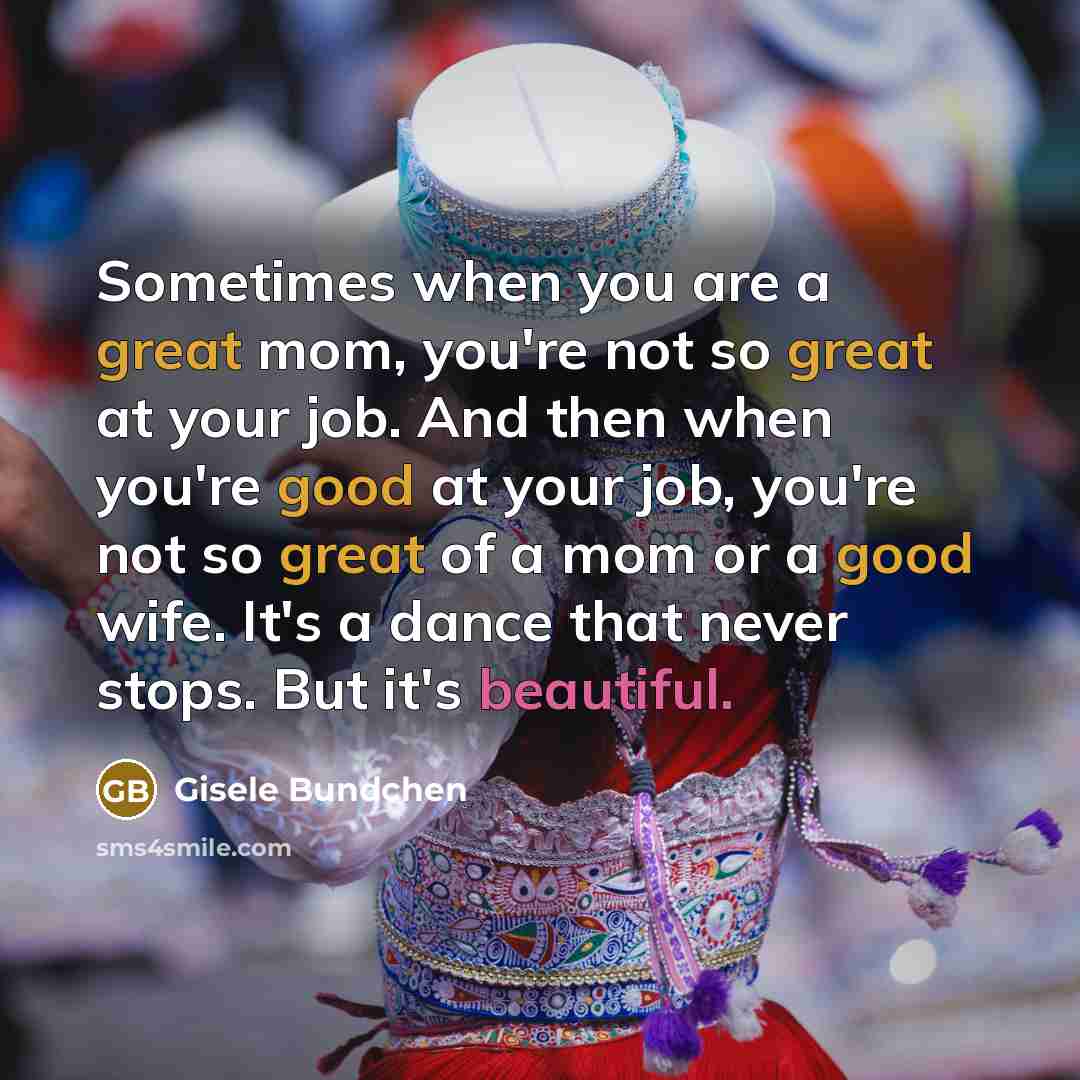 “Sometimes when you are a great mom, you're not so great at your job. And then when you're good at your job, you're not so great of a mom or a good wife. It's a dance that never stops. But it's beautiful.” quote by Gisele Bundchen