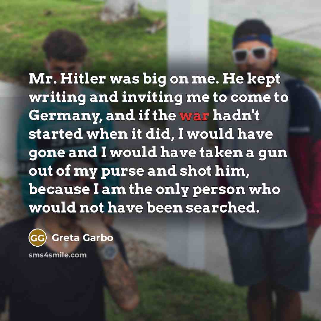 “Mr. Hitler was big on me. He kept writing and inviting me to come to Germany, and if the war hadn't started when it did, I would have gone and I would have taken a gun out of my purse and shot him, because I am the only person who would not have been searched.” quote by Greta Garbo