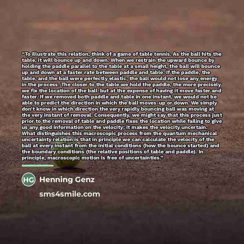 “To illustrate this relation, think of a game of table tennis. As the ball hits the table, it will bounce up and down. When we restrain the upward bounce by holding the paddle parallel to the table at a small height, the ball will bounce up and down at a faster rate between paddle and table. If the…” quote by Henning Genz
