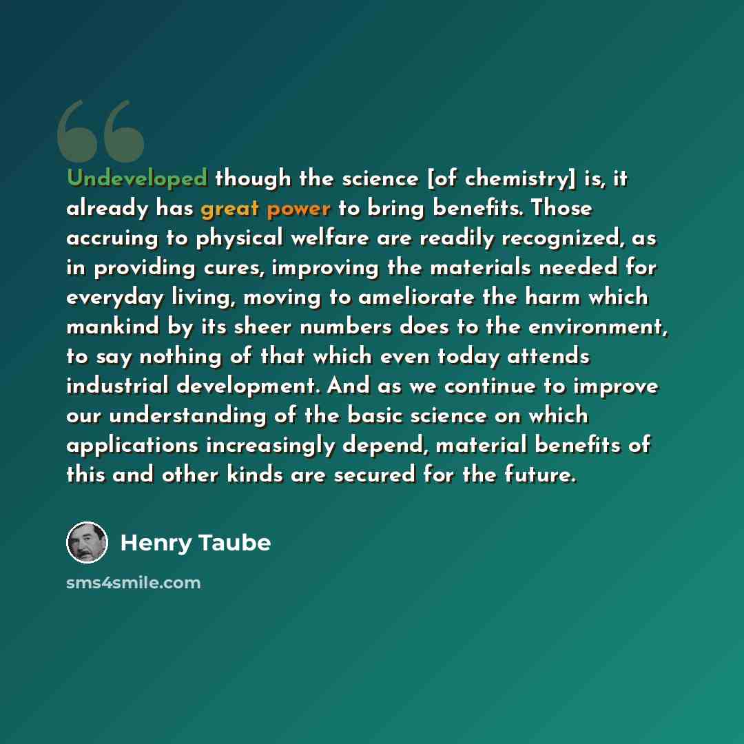 “Undeveloped though the science [of chemistry] is, it already has great power to bring benefits. Those accruing to physical welfare are readily recognized, as in providing cures, improving the materials needed for everyday living, moving to ameliorate the harm which mankind by its sheer numbers…” quote by Henry Taube