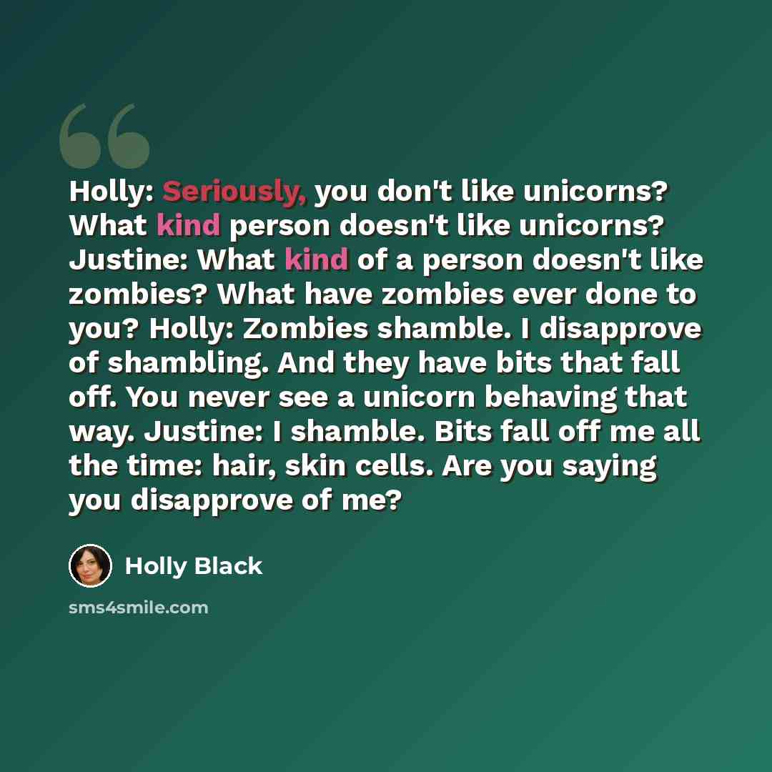 “Holly: Seriously, you don't like unicorns? What kind person doesn't like unicorns? Justine: What kind of a person doesn't like zombies? What have zombies ever done to you? Holly: Zombies shamble. I disapprove of shambling. And they have bits that fall off. You never see a unicorn behaving that…” quote by Holly Black