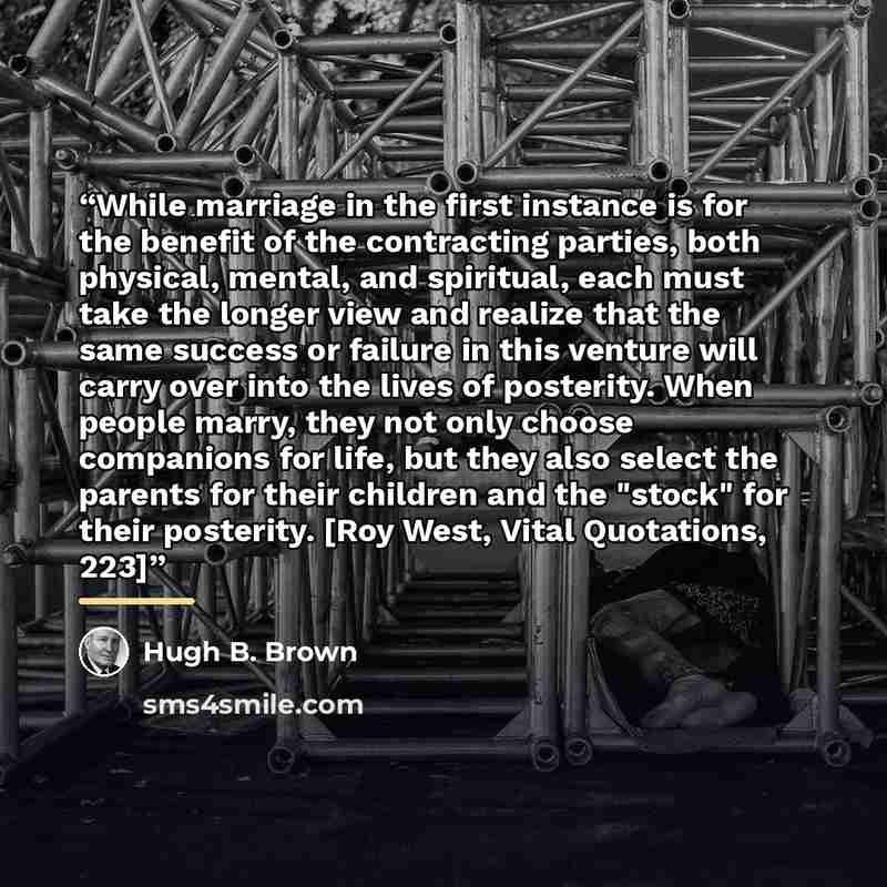 “While marriage in the first instance is for the benefit of the contracting parties, both physical, mental, and spiritual, each must take the longer view and realize that the same success or failure in this venture will carry over into the lives of posterity. When people marry, they not only choose…” quote by Hugh B. Brown