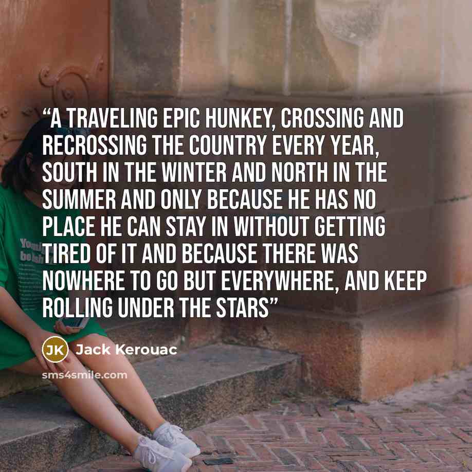 “a traveling epic Hunkey, crossing and recrossing the country every year, south in the winter and north in the summer and only because he has no place he can stay in without getting tired of it and because there was nowhere to go but everywhere, and keep rolling under the stars” quote by Jack Kerouac