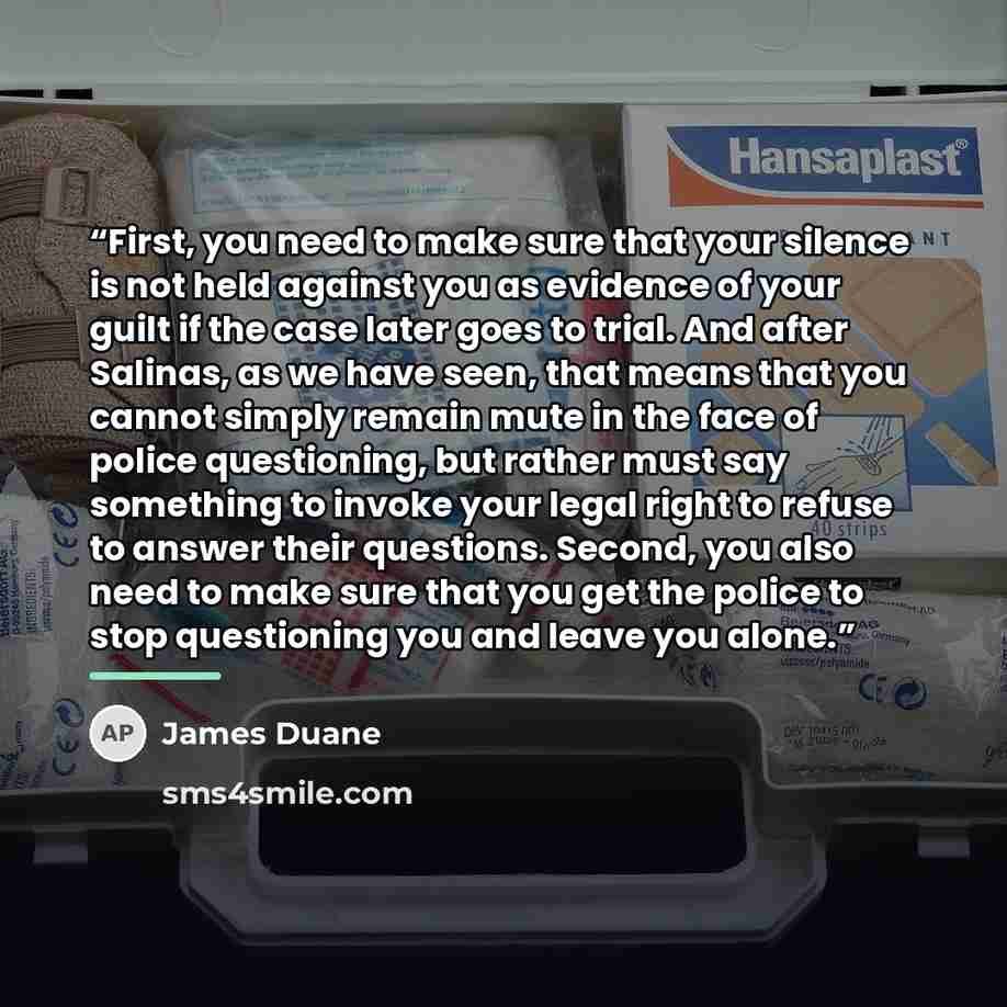 “First, you need to make sure that your silence is not held against you as evidence of your guilt if the case later goes to trial. And after Salinas, as we have seen, that means that you cannot simply remain mute in the face of police questioning, but rather must say something to invoke your legal…” quote by James Duane