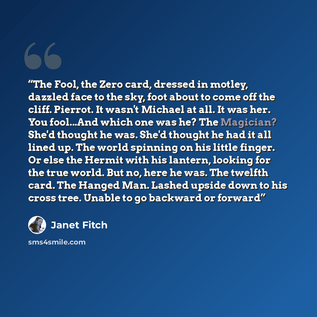“The Fool, the Zero card, dressed in motley, dazzled face to the sky, foot about to come off the cliff. Pierrot. It wasn't Michael at all. It was her. You fool...And which one was he? The Magician? She'd thought he was. She'd thought he had it all lined up. The world spinning on his little finger…” quote by Janet Fitch