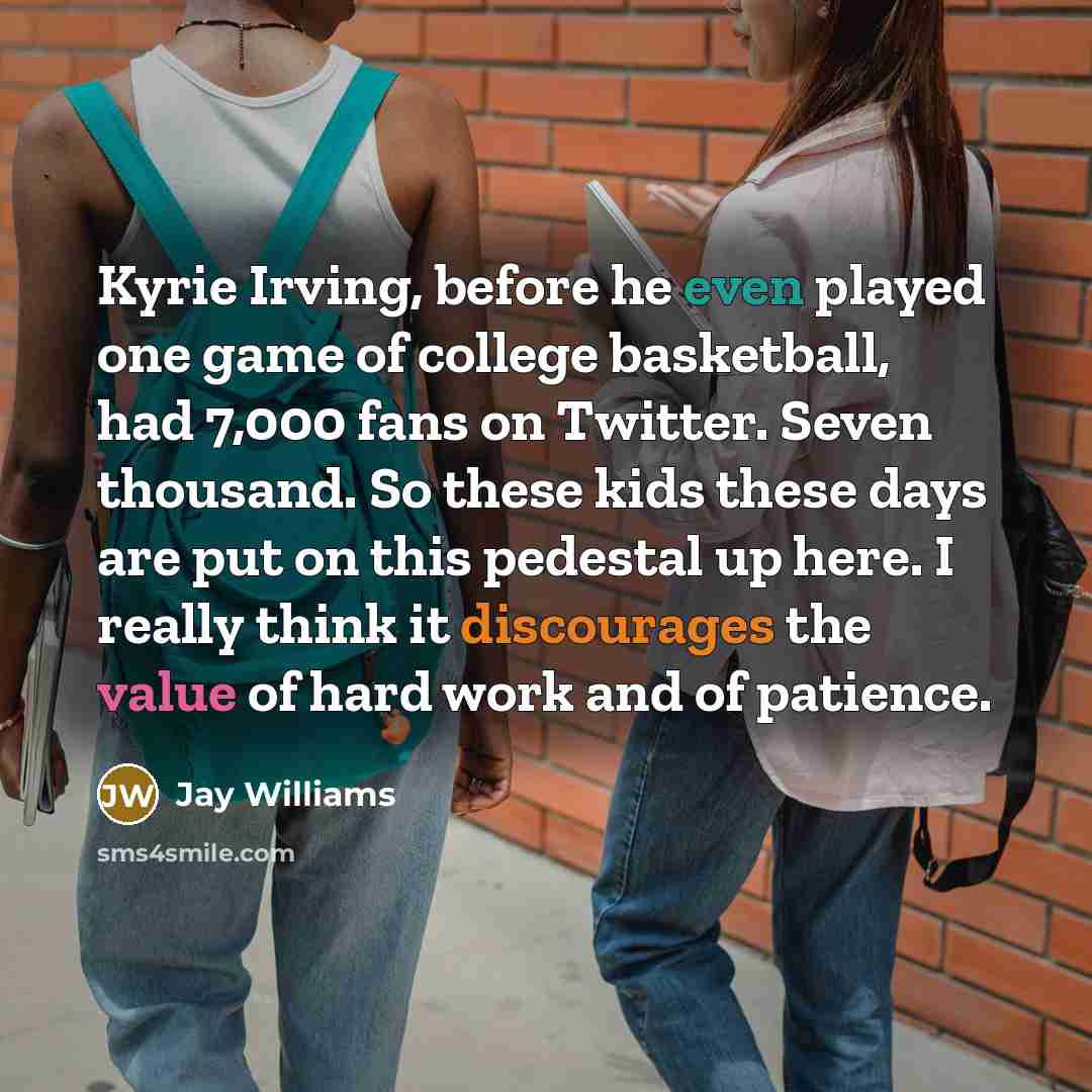 “Kyrie Irving, before he even played one game of college basketball, had 7,000 fans on Twitter. Seven thousand. So these kids these days are put on this pedestal up here. I really think it discourages the value of hard work and of patience.” quote by Jay Williams