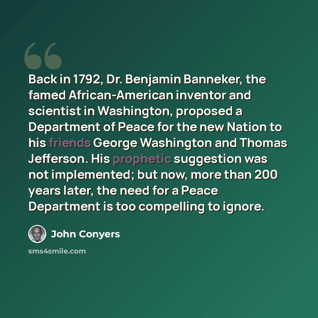 “Back in 1792, Dr. Benjamin Banneker, the famed African-American inventor and scientist in Washington, proposed a Department of Peace for the new Nation to his friends George Washington and Thomas Jefferson. His prophetic suggestion was not implemented; but now, more than 200 years later, the need…” quote by John Conyers