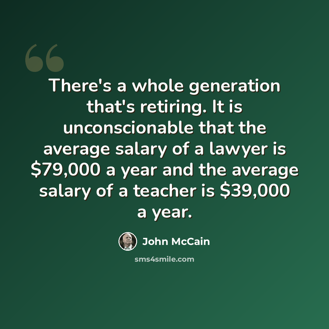 “There's a whole generation that's retiring. It is unconscionable that the average salary of a lawyer is $79,000 a year and the average salary of a teacher is $39,000 a year.” quote by John McCain
