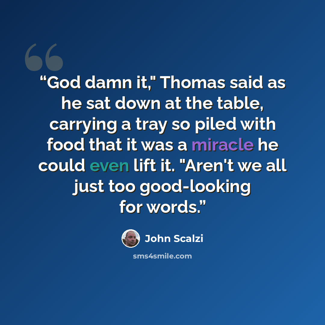 “God damn it," Thomas said as he sat down at the table, carrying a tray so piled with food that it was a miracle he could even lift it. "Aren't we all just too good-looking for words.” quote by John Scalzi