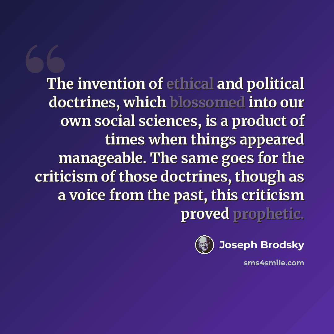 “The invention of ethical and political doctrines, which blossomed into our own social sciences, is a product of times when things appeared manageable. The same goes for the criticism of those doctrines, though as a voice from the past, this criticism proved prophetic.” quote by Joseph Brodsky