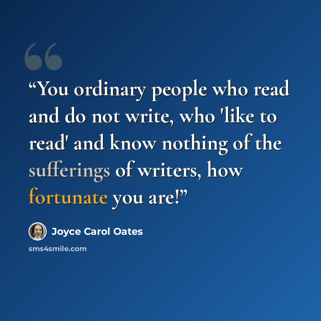 “You ordinary people who read and do not write, who 'like to read' and know nothing of the sufferings of writers, how fortunate you are!” quote by Joyce Carol Oates