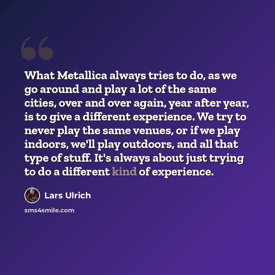 “What Metallica always tries to do, as we go around and play a lot of the same cities, over and over again, year after year, is to give a different experience. We try to never play the same venues, or if we play indoors, we'll play outdoors, and all that type of stuff. It's always about just trying…” quote by Lars Ulrich