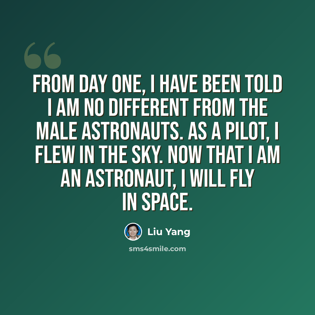 “From day one, I have been told I am no different from the male astronauts. As a pilot, I flew in the sky. Now that I am an astronaut, I will fly in space.” quote by Liu Yang