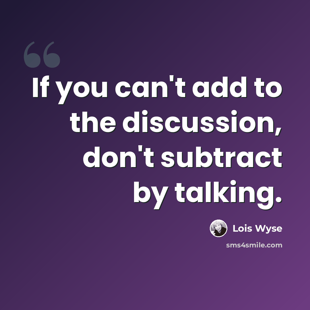 “If you can't add to the discussion, don't subtract by talking.” quote by Lois Wyse