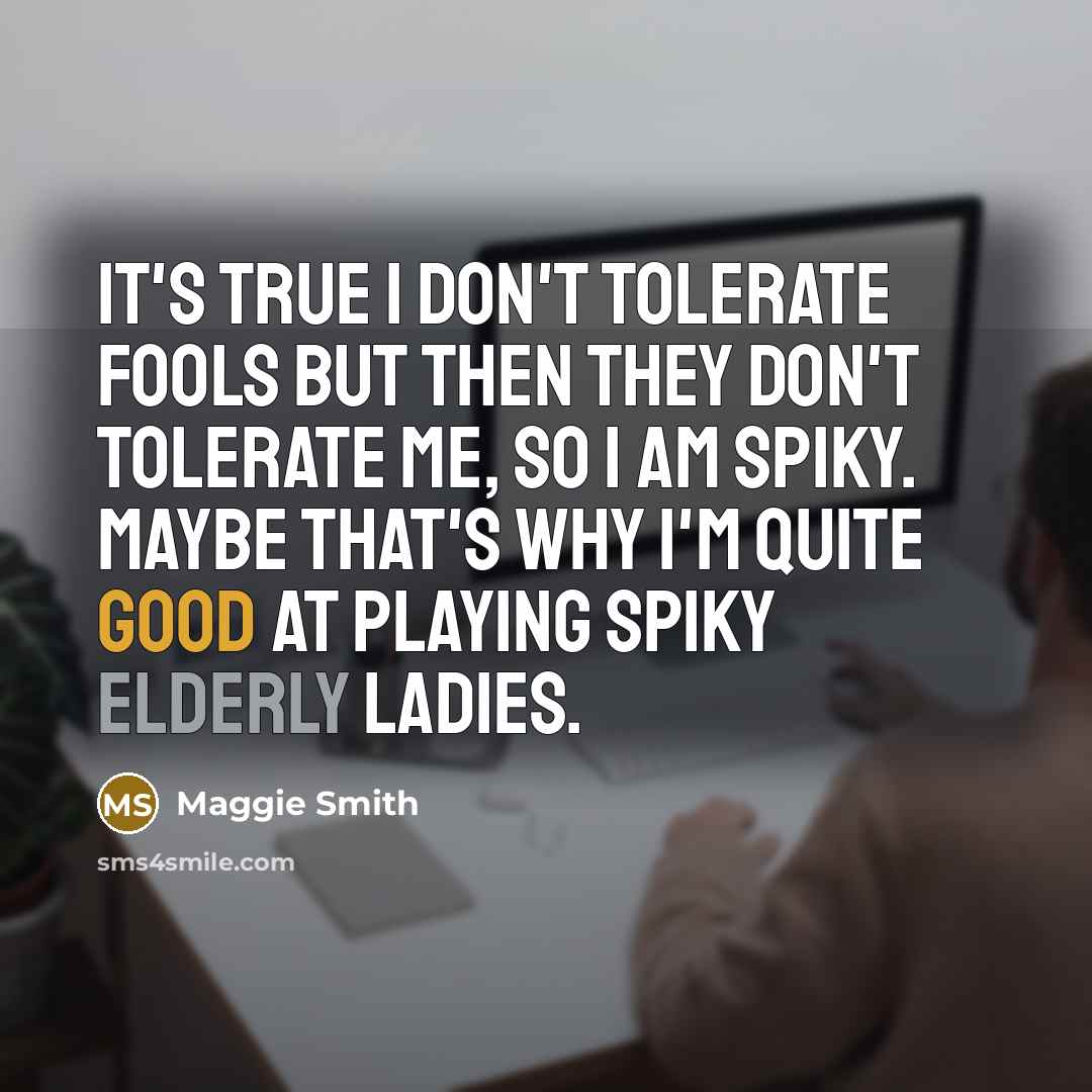 “It's true I don't tolerate fools but then they don't tolerate me, so I am spiky. Maybe that's why I'm quite good at playing spiky elderly ladies.” quote by Maggie Smith