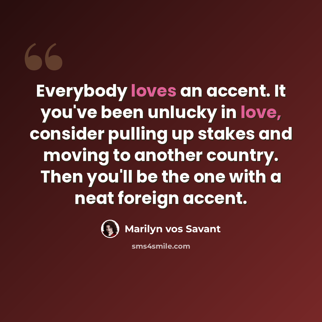 “Everybody loves an accent. It you've been unlucky in love, consider pulling up stakes and moving to another country. Then you'll be the one with a neat foreign accent.” quote by Marilyn vos Savant