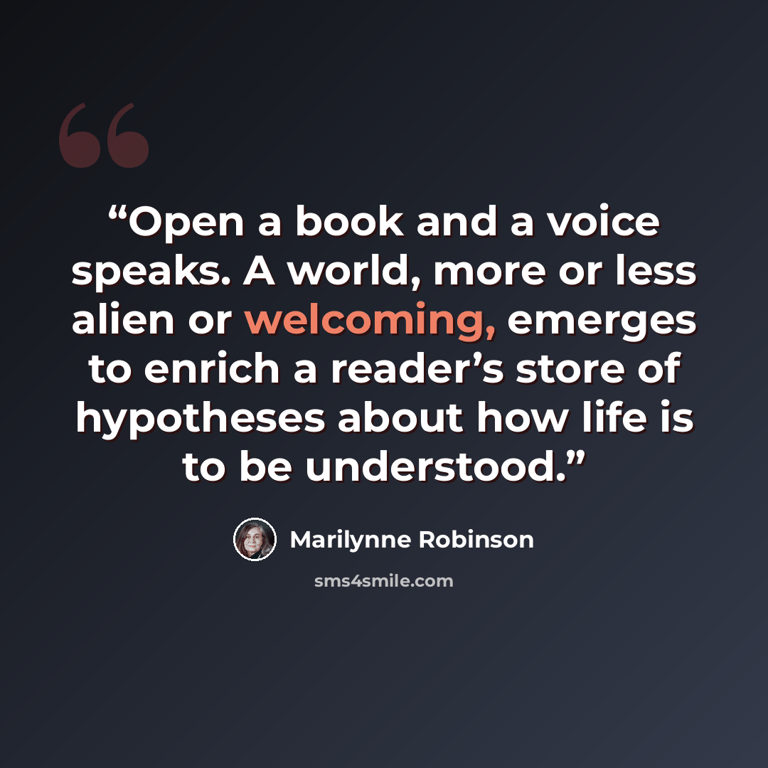 “Open a book and a voice speaks. A world, more or less alien or welcoming, emerges to enrich a reader’s store of hypotheses about how life is to be understood.” quote by Marilynne Robinson