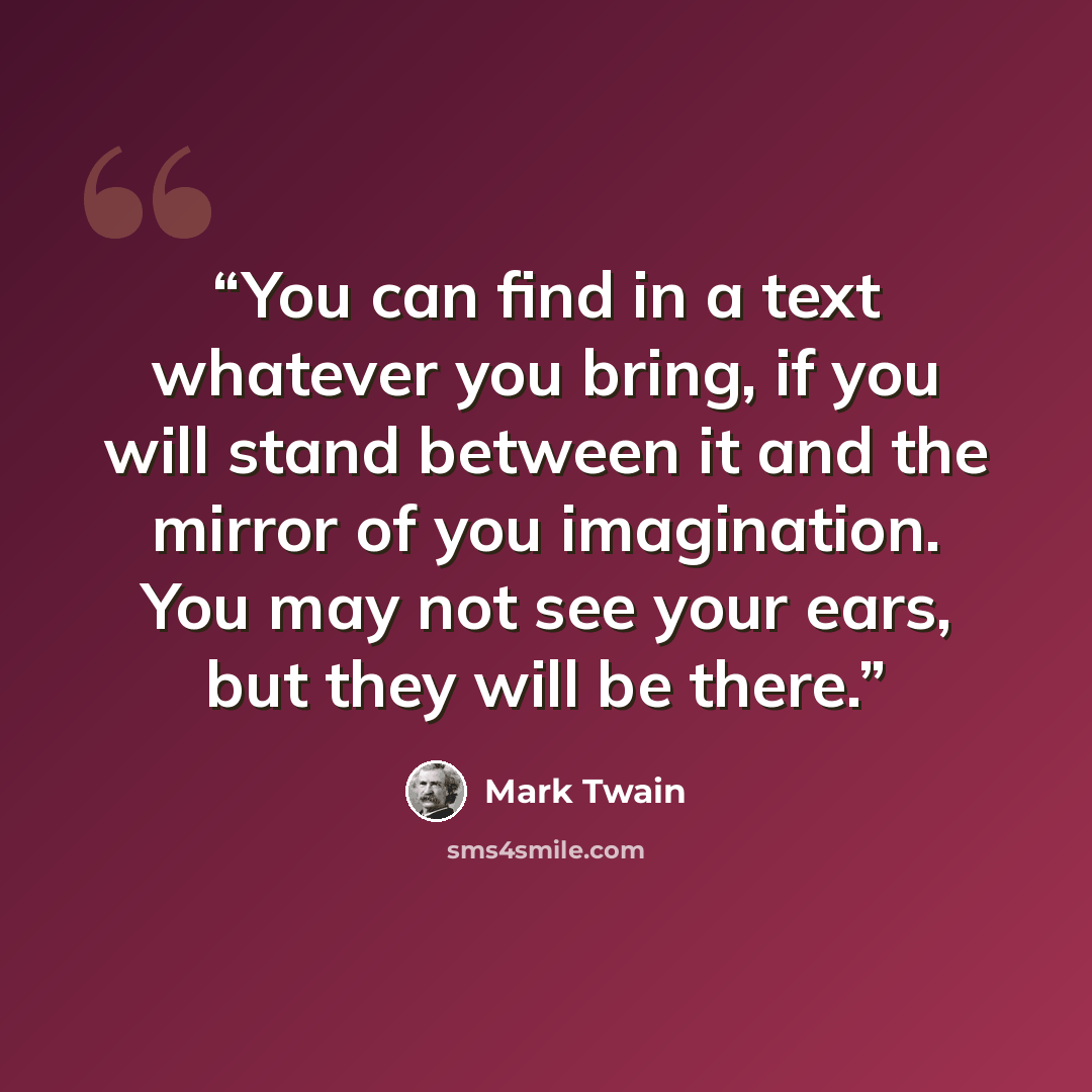 “You can find in a text whatever you bring, if you will stand between it and the mirror of you imagination. You may not see your ears, but they will be there.” quote by Mark Twain