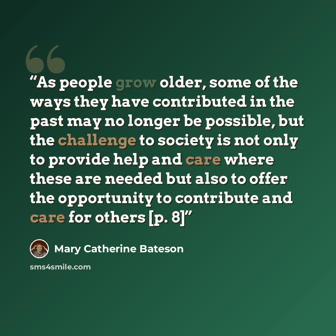 “As people grow older, some of the ways they have contributed in the past may no longer be possible, but the challenge to society is not only to provide help and care where these are needed but also to offer the opportunity to contribute and care for others [p. 8]” quote by Mary Catherine Bateson
