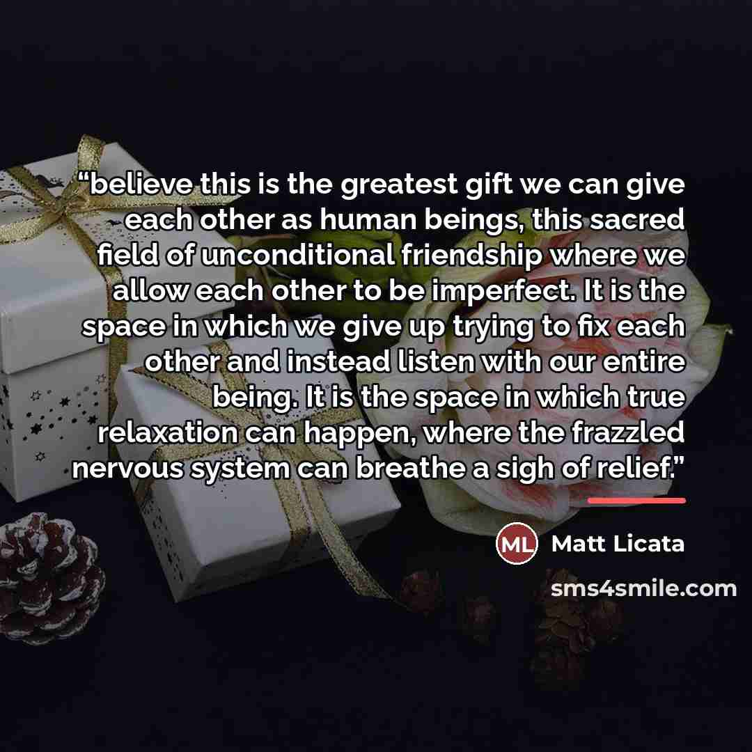 “believe this is the greatest gift we can give each other as human beings, this sacred field of unconditional friendship where we allow each other to be imperfect. It is the space in which we give up trying to fix each other and instead listen with our entire being. It is the space in which true…” quote by Matt Licata