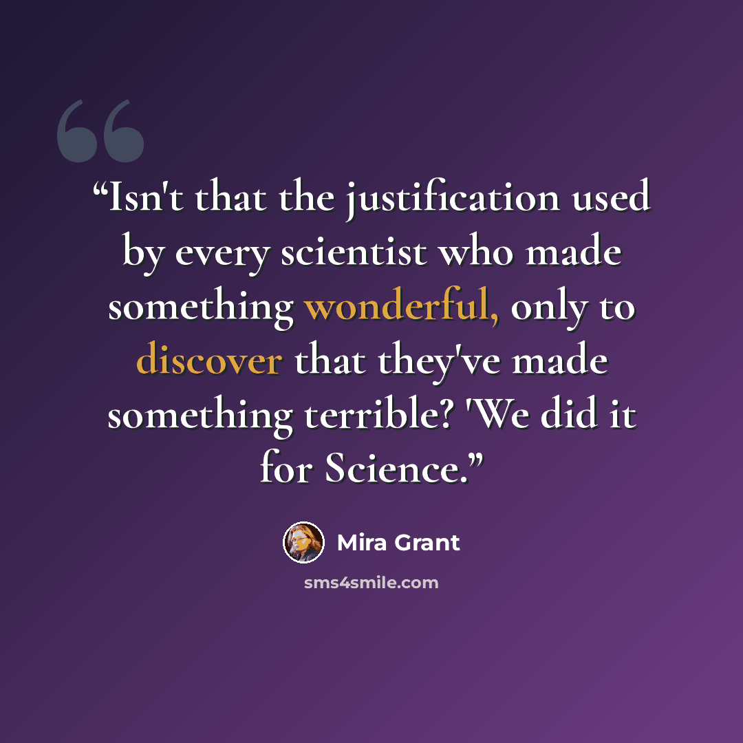 “Isn't that the justification used by every scientist who made something wonderful, only to discover that they've made something terrible? 'We did it for Science.” quote by Mira Grant
