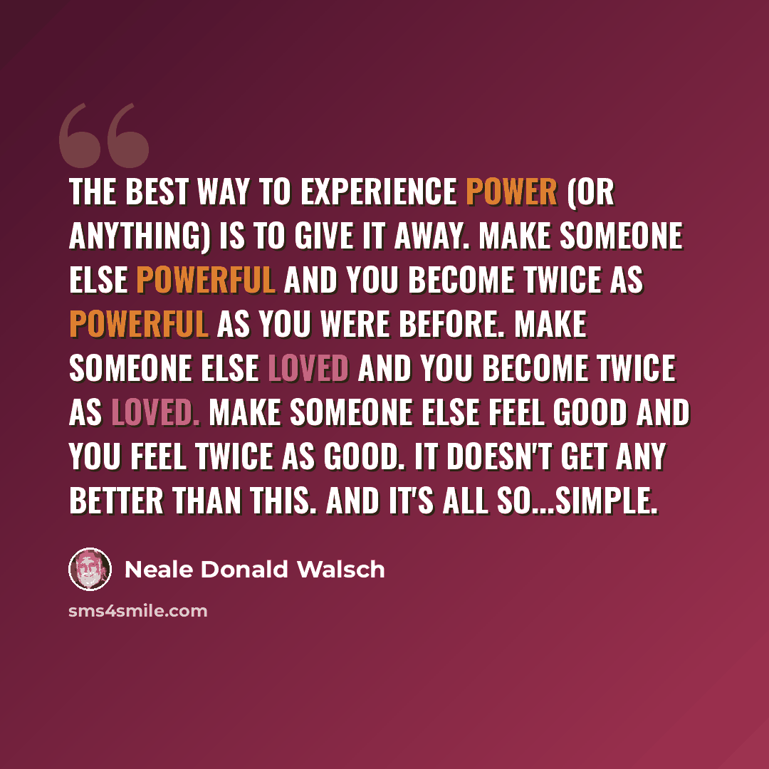 “The best way to experience power (or anything) is to give it away. Make someone else powerful and you become twice as powerful as you were before. Make someone else loved and you become twice as loved. Make someone else feel good and you feel twice as good. It doesn't get any better than this. And…” quote by Neale Donald Walsch