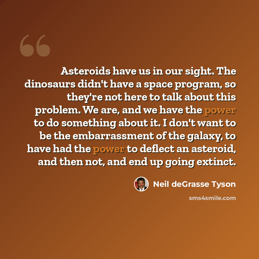 “Asteroids have us in our sight. The dinosaurs didn't have a space program, so they're not here to talk about this problem. We are, and we have the power to do something about it. I don't want to be the embarrassment of the galaxy, to have had the power to deflect an asteroid, and then not, and end…” quote by Neil deGrasse Tyson