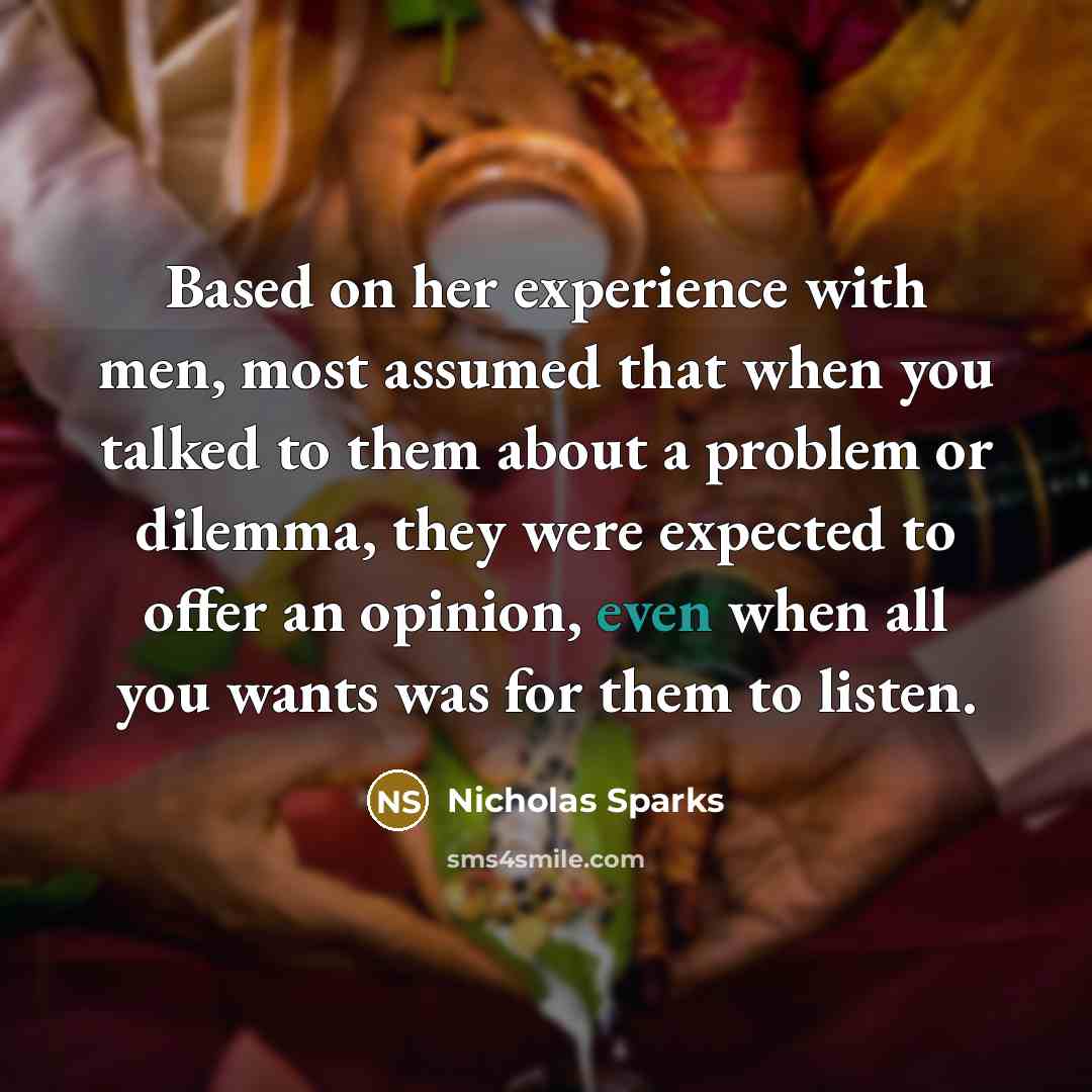 “Based on her experience with men, most assumed that when you talked to them about a problem or dilemma, they were expected to offer an opinion, even when all you wants was for them to listen.” quote by Nicholas Sparks