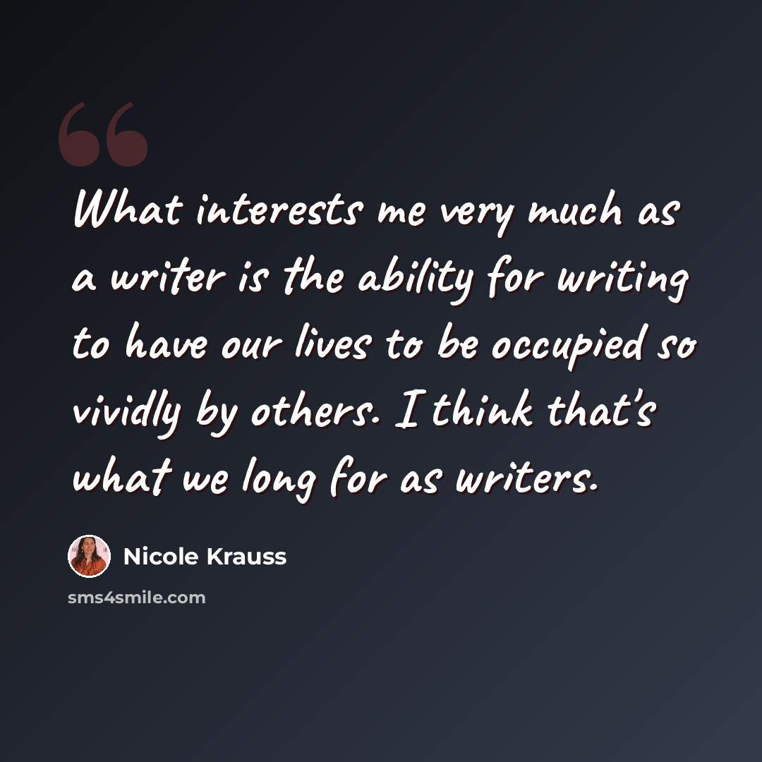 “What interests me very much as a writer is the ability for writing to have our lives to be occupied so vividly by others. I think that's what we long for as writers.” quote by Nicole Krauss