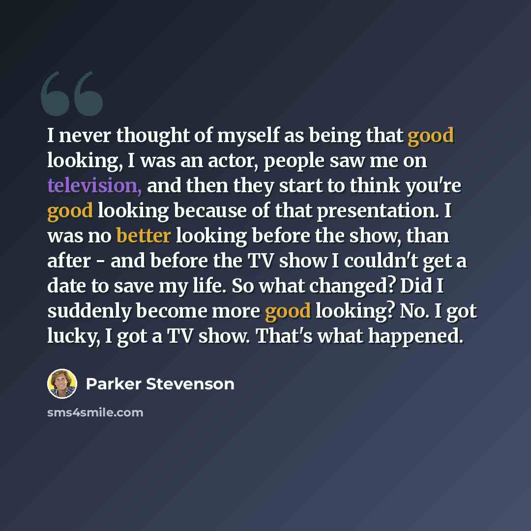 “I never thought of myself as being that good looking, I was an actor, people saw me on television, and then they start to think you're good looking because of that presentation. I was no better looking before the show, than after - and before the TV show I couldn't get a date to save my life. So…” quote by Parker Stevenson
