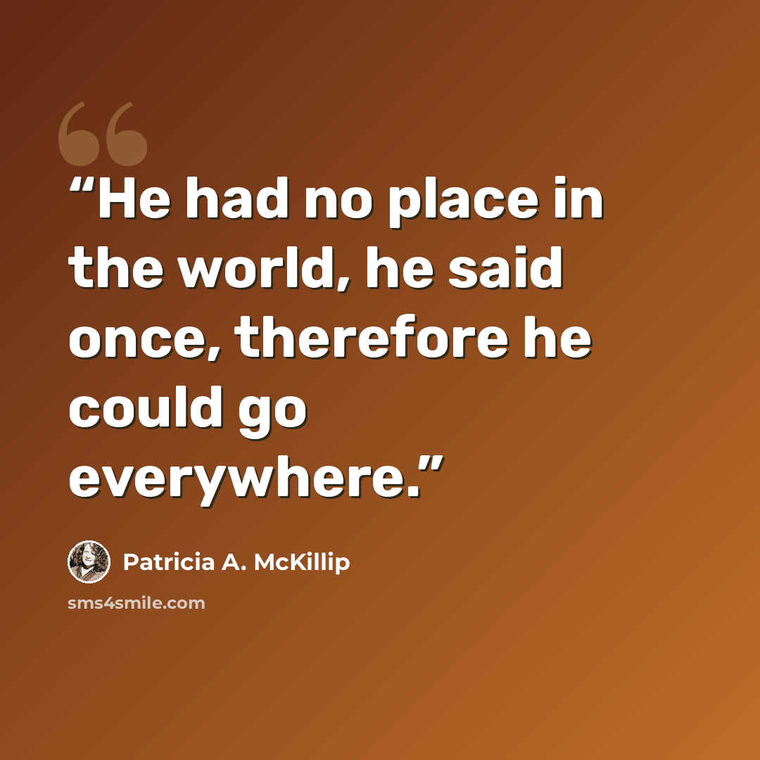 “He had no place in the world, he said once, therefore he could go everywhere.” quote by Patricia A. McKillip
